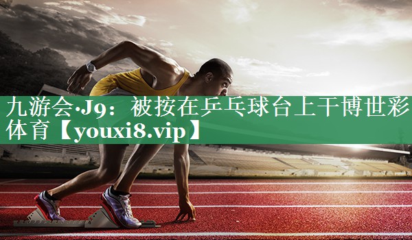 九游会·J9：被按在乒乓球台上干博世彩体育