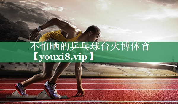不怕晒的乒乓球台火博体育
