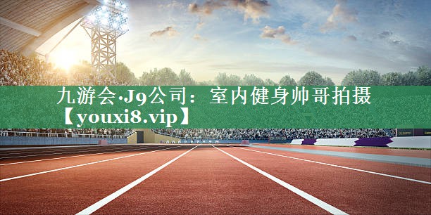 九游会·J9公司：室内健身帅哥拍摄