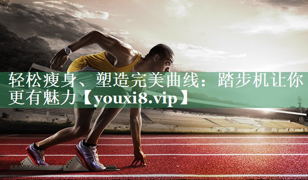 轻松瘦身、塑造完美曲线：踏步机让你更有魅力